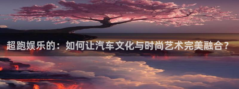 壹号电子娱乐app下载最新版本安装：超跑娱乐的：如何让汽车文化与时尚艺术完美融合？