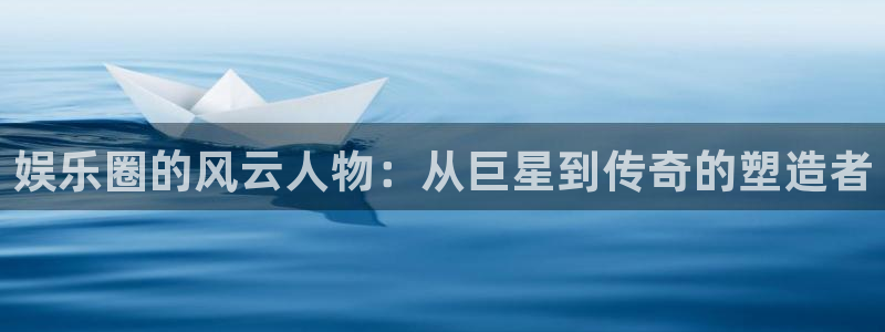 壹号app下载官网娱乐：娱乐圈的风云人物：从巨星到传奇的塑造者